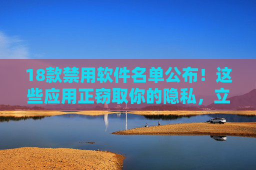18款禁用软件名单公布！这些应用正窃取你的隐私，立即自查卸载，18款禁用软件名单公布，正窃取隐私，立即自查卸载