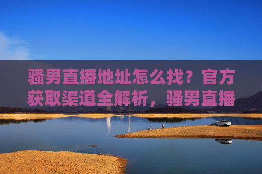 骚男直播地址怎么找？官方获取渠道全解析，骚男直播地址官方获取渠道全解析