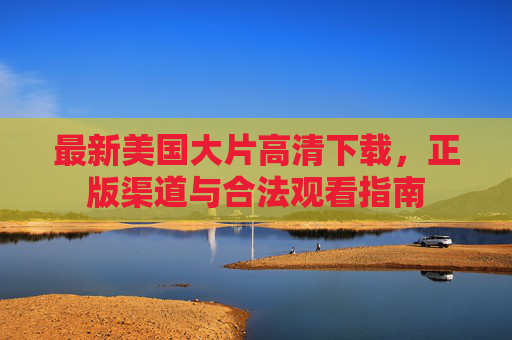 最新美国大片高清下载,正版渠道与合法观看指南 最新美国大片高清下载,正版渠道与合法观看指南