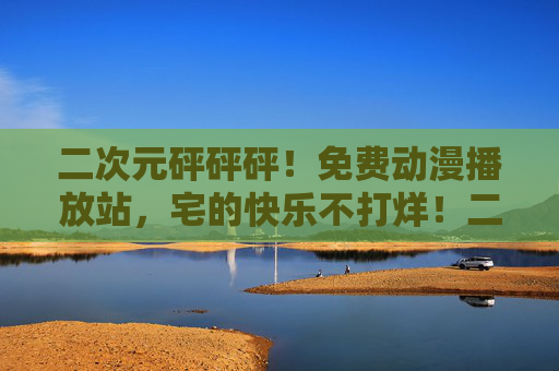 二次元砰砰砰！免费动漫播放站，宅的快乐不打烊！二次元免费动漫站，宅的快乐不打烊