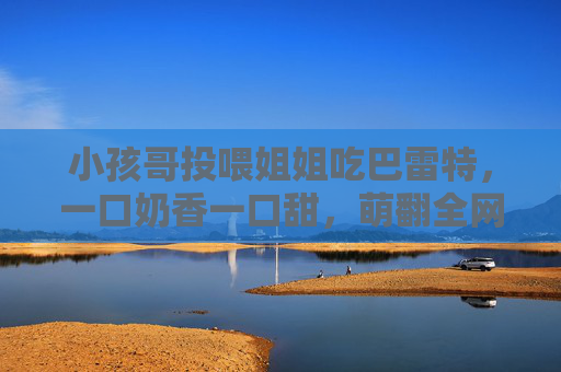 小孩哥投喂姐姐吃巴雷特,一口奶香一口甜,萌翻全网的小温暖,小孩哥喂姐姐巴雷特,一口奶香一口甜萌翻全网 小孩哥投喂姐姐吃巴雷特,一口奶香一口甜,萌翻全网的小温暖,小孩哥喂姐姐巴雷特,一口奶香一口甜萌翻全网