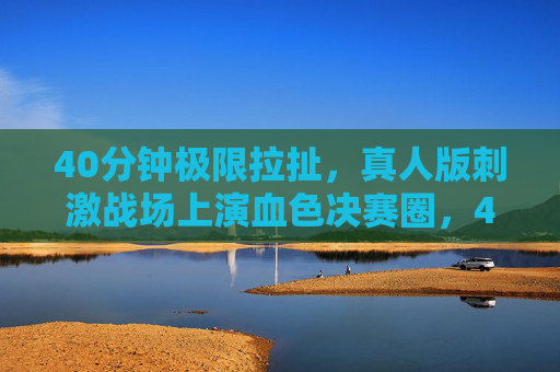 40分钟极限拉扯,真人版刺激战场上演血色决赛圈,40分钟极限拉扯!真人版刺激战场血色决赛圈 40分钟极限拉扯,真人版刺激战场上演血色决赛圈,40分钟极限拉扯!真人版刺激战场血色决赛圈