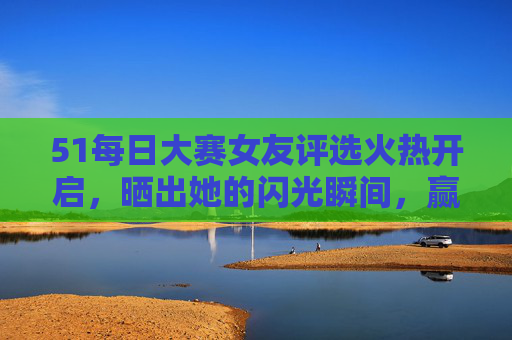 51每日大赛女友评选火热开启,晒出她的闪光瞬间,赢爱情好礼!51女友评选大赛,晒闪光瞬间赢爱情好礼 51每日大赛女友评选火热开启,晒出她的闪光瞬间,赢爱情好礼!51女友评选大赛,晒闪光瞬间赢爱情好礼