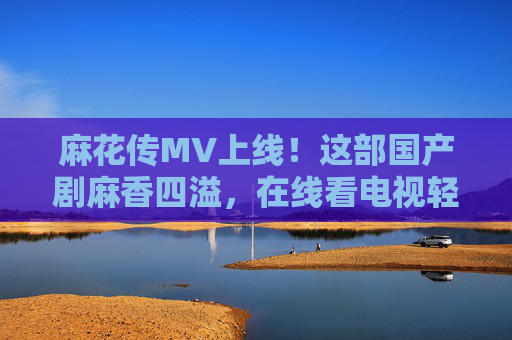 麻花传MV上线!这部国产剧麻香四溢,在线看电视轻松追,麻花传MV上线!国产剧麻香四溢,在线轻松追 麻花传MV上线!这部国产剧麻香四溢,在线看电视轻松追,麻花传MV上线!国产剧麻香四溢,在线轻松追