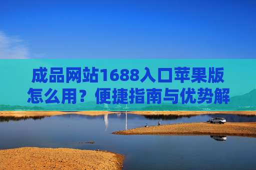 成品网站1688入口苹果版怎么用?便捷指南与优势解析,苹果版1688入口怎么用?便捷指南与优势解析 成品网站1688入口苹果版怎么用?便捷指南与优势解析,苹果版1688入口怎么用?便捷指南与优势解析