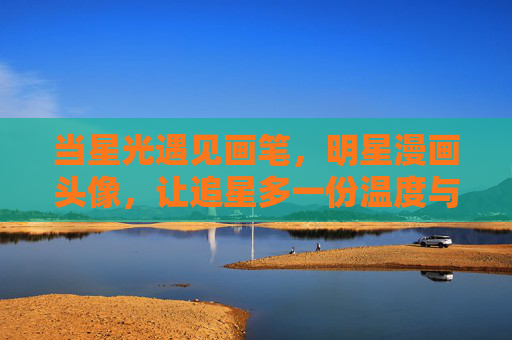 当星光遇见画笔，明星漫画头像，让追星多一份温度与创意，星光遇见画笔，明星漫画头像，追星的温度与创意