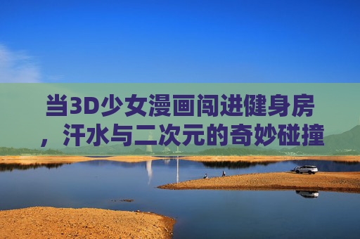 当3D少女漫画闯进健身房,汗水与二次元的奇妙碰撞,3D少女漫画闯进健身房,汗水与二次元的奇妙碰撞 当3D少女漫画闯进健身房,汗水与二次元的奇妙碰撞,3D少女漫画闯进健身房,汗水与二次元的奇妙碰撞