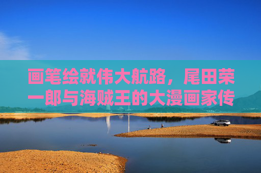 画笔绘就伟大航路，尾田荣一郎与海贼王的大漫画家传奇，尾田荣一郎，画笔绘就伟大航路的漫画传奇