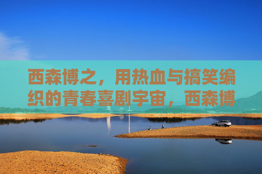 西森博之,用热血与搞笑编织的青春喜剧宇宙,西森博之,热血与搞笑的青春喜剧宇宙 西森博之,用热血与搞笑编织的青春喜剧宇宙,西森博之,热血与搞笑的青春喜剧宇宙