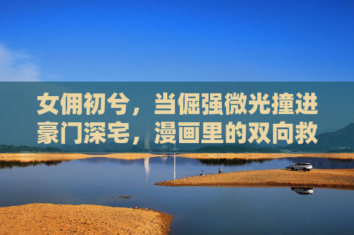 女佣初兮,当倔强微光撞进豪门深宅,漫画里的双向救赎与成长,倔强微光撞进豪门深宅,女佣的双向救赎与成长 女佣初兮,当倔强微光撞进豪门深宅,漫画里的双向救赎与成长,倔强微光撞进豪门深宅,女佣的双向救赎与成长