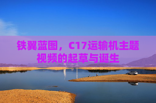 铁翼蓝图,C17运输机主题视频的起草与诞生 铁翼蓝图,C17运输机主题视频的起草与诞生