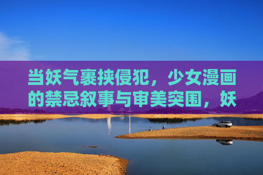 当妖气裹挟侵犯,少女漫画的禁忌叙事与审美突围,妖气裹挟的禁忌叙事,少女漫画的审美突围 当妖气裹挟侵犯,少女漫画的禁忌叙事与审美突围,妖气裹挟的禁忌叙事,少女漫画的审美突围