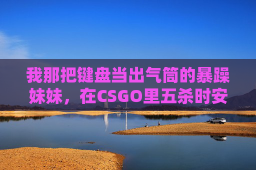 我那把键盘当出气筒的暴躁妹妹,在CSGO里五杀时安静得像只猫 我那把键盘当出气筒的暴躁妹妹,在CSGO里五杀时安静得像只猫