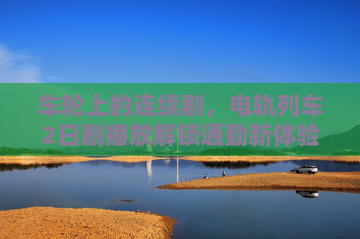车轮上的连续剧,电轨列车2日剧播放解锁通勤新体验,车轮上的连续剧,电轨列车2日剧播放解锁通勤新体验 车轮上的连续剧,电轨列车2日剧播放解锁通勤新体验,车轮上的连续剧,电轨列车2日剧播放解锁通勤新体验