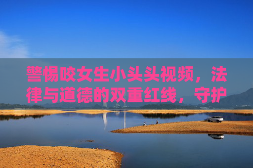 警惕咬女生小头头视频,法律与道德的双重红线,守护未成年人健康成长,警惕侵害未成年人视频,法律与道德双重红线,守护健康成长 警惕咬女生小头头视频,法律与道德的双重红线,守护未成年人健康成长,警惕侵害未成年人视频,法律与道德双重红线,守护健康成长
