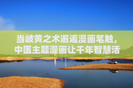 当岐黄之术邂逅漫画笔触,中医主题漫画让千年智慧活起来,岐黄漫画,千年智慧活起来 当岐黄之术邂逅漫画笔触,中医主题漫画让千年智慧活起来,岐黄漫画,千年智慧活起来