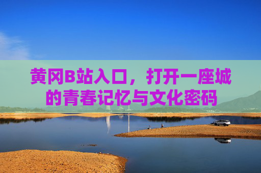 黄冈B站入口,打开一座城的青春记忆与文化密码 黄冈B站入口,打开一座城的青春记忆与文化密码