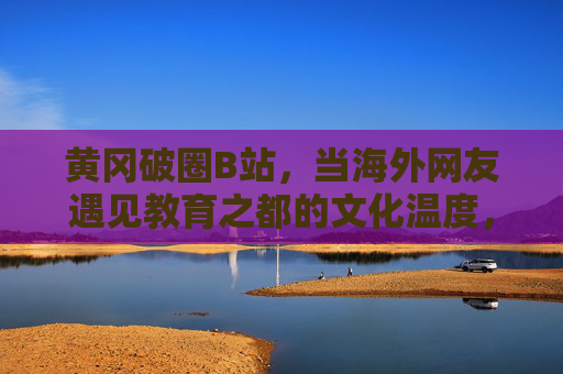 黄冈破圈B站,当海外网友遇见教育之都的文化温度,黄冈教育之都文化温度破圈B站,引海外网友共鸣 黄冈破圈B站,当海外网友遇见教育之都的文化温度,黄冈教育之都文化温度破圈B站,引海外网友共鸣