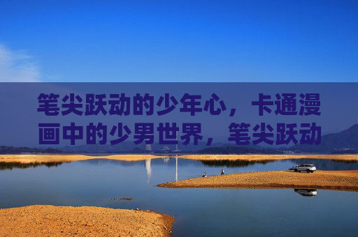笔尖跃动的少年心,卡通漫画中的少男世界,笔尖跃动,漫画中的少男心世界 笔尖跃动的少年心,卡通漫画中的少男世界,笔尖跃动,漫画中的少男心世界