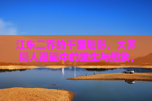 江东二乔的千面魅影,大乔同人漫画中的重生与想象,千面魅影,大乔同人漫画的重生与想象 江东二乔的千面魅影,大乔同人漫画中的重生与想象,千面魅影,大乔同人漫画的重生与想象