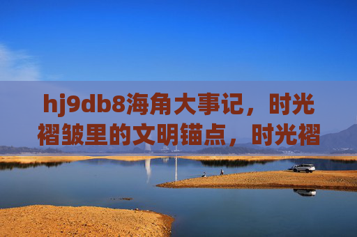 hj9db8海角大事记,时光褶皱里的文明锚点,时光褶皱里的海角文明锚点 hj9db8海角大事记,时光褶皱里的文明锚点,时光褶皱里的海角文明锚点