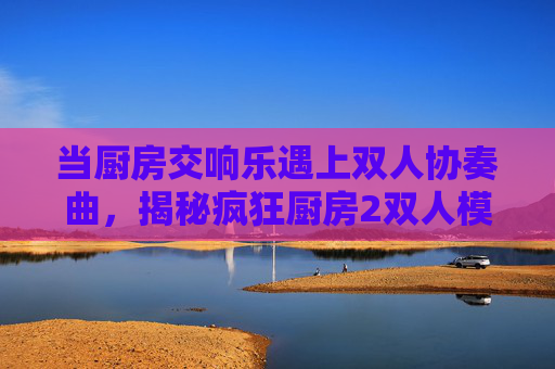 当厨房交响乐遇上双人协奏曲,揭秘疯狂厨房2双人模式制作团队的幕后故事,当厨房交响乐遇上双人协奏曲,疯狂厨房2双人模式制作团队幕后故事 当厨房交响乐遇上双人协奏曲,揭秘疯狂厨房2双人模式制作团队的幕后故事,当厨房交响乐遇上双人协奏曲,疯狂厨房2双人模式制作团队幕后故事