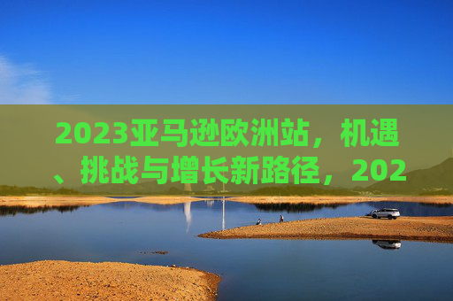 2023亚马逊欧洲站,机遇、挑战与增长新路径,2023亚马逊欧洲站,机遇、挑战与增长新路径 2023亚马逊欧洲站,机遇、挑战与增长新路径,2023亚马逊欧洲站,机遇、挑战与增长新路径
