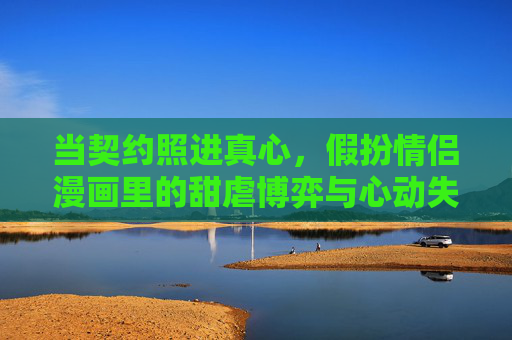 当契约照进真心,假扮情侣漫画里的甜虐博弈与心动失控 当契约照进真心,假扮情侣漫画里的甜虐博弈与心动失控