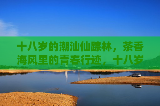 十八岁的潮汕仙踪林,茶香海风里的青春行迹,十八岁潮汕,茶香海风里的青春行迹 十八岁的潮汕仙踪林,茶香海风里的青春行迹,十八岁潮汕,茶香海风里的青春行迹