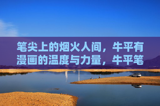 笔尖上的烟火人间,牛平有漫画的温度与力量,牛平笔尖上的烟火人间,漫画的温度与力量 笔尖上的烟火人间,牛平有漫画的温度与力量,牛平笔尖上的烟火人间,漫画的温度与力量