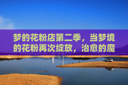 梦的花粉店第二季,当梦境的花粉再次绽放,治愈的魔法从未缺席,梦的花粉店第二季,花粉再绽,治愈魔法未缺席 梦的花粉店第二季,当梦境的花粉再次绽放,治愈的魔法从未缺席,梦的花粉店第二季,花粉再绽,治愈魔法未缺席