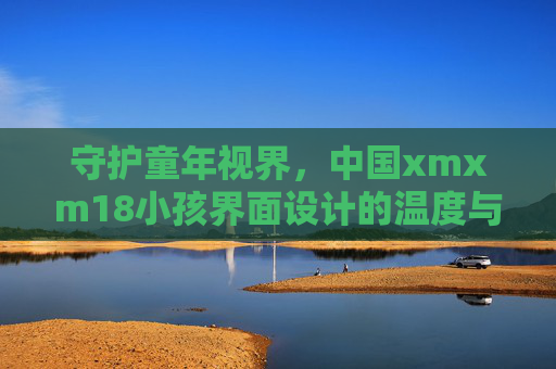 守护童年视界,中国xmxm18小孩界面设计的温度与边界,守护童年视界,中国儿童界面设计的温度与边界 守护童年视界,中国xmxm18小孩界面设计的温度与边界,守护童年视界,中国儿童界面设计的温度与边界