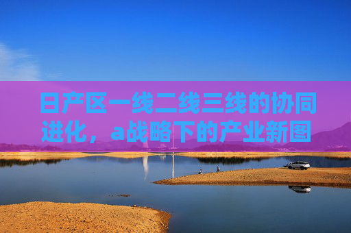 日产区一线二线三线的协同进化,a战略下的产业新图景,日产区三线协同进化,a战略勾勒产业新图景 日产区一线二线三线的协同进化,a战略下的产业新图景,日产区三线协同进化,a战略勾勒产业新图景