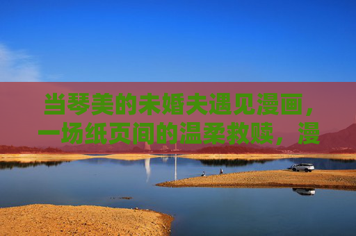 当琴美的未婚夫遇见漫画,一场纸页间的温柔救赎,漫画纸页,未婚夫的温柔救赎 当琴美的未婚夫遇见漫画,一场纸页间的温柔救赎,漫画纸页,未婚夫的温柔救赎