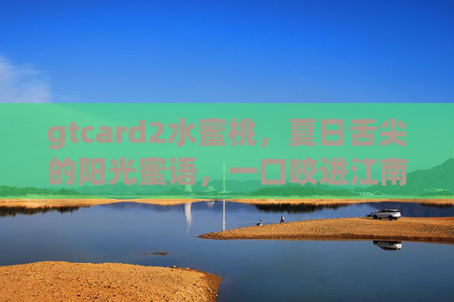 gtcard2水蜜桃,夏日舌尖的阳光蜜语,一口咬进江南的温柔,夏日蜜桃,阳光蜜语里的江南温柔 gtcard2水蜜桃,夏日舌尖的阳光蜜语,一口咬进江南的温柔,夏日蜜桃,阳光蜜语里的江南温柔