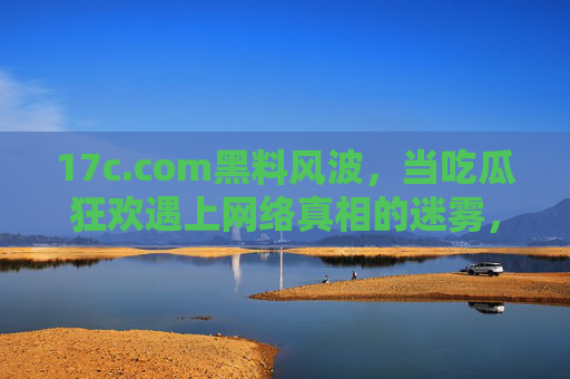 17c.com黑料风波,当吃瓜狂欢遇上网络真相的迷雾,17c.com黑料风波,吃瓜狂欢下的真相迷雾 17c.com黑料风波,当吃瓜狂欢遇上网络真相的迷雾,17c.com黑料风波,吃瓜狂欢下的真相迷雾