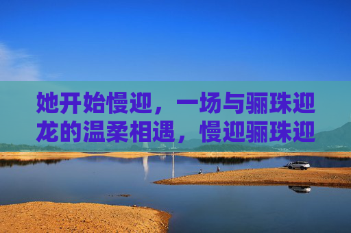 她开始慢迎,一场与骊珠迎龙的温柔相遇,慢迎骊珠迎龙,温柔相遇 她开始慢迎,一场与骊珠迎龙的温柔相遇,慢迎骊珠迎龙,温柔相遇