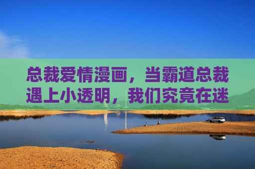 总裁爱情漫画,当霸道总裁遇上小透明,我们究竟在迷恋什么?霸道总裁与小透明,总裁爱情漫画的迷恋之谜 总裁爱情漫画,当霸道总裁遇上小透明,我们究竟在迷恋什么?霸道总裁与小透明,总裁爱情漫画的迷恋之谜