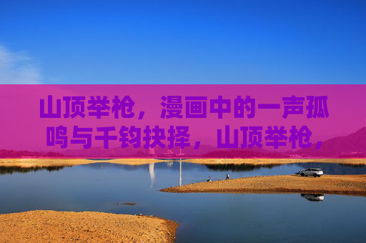 山顶举枪,漫画中的一声孤鸣与千钧抉择,山顶举枪,孤鸣与千钧抉择 山顶举枪,漫画中的一声孤鸣与千钧抉择,山顶举枪,孤鸣与千钧抉择