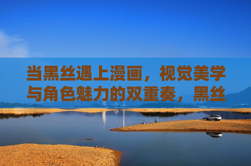 当黑丝遇上漫画,视觉美学与角色魅力的双重奏,黑丝遇上漫画,视觉美学与角色魅力的双重奏 当黑丝遇上漫画,视觉美学与角色魅力的双重奏,黑丝遇上漫画,视觉美学与角色魅力的双重奏