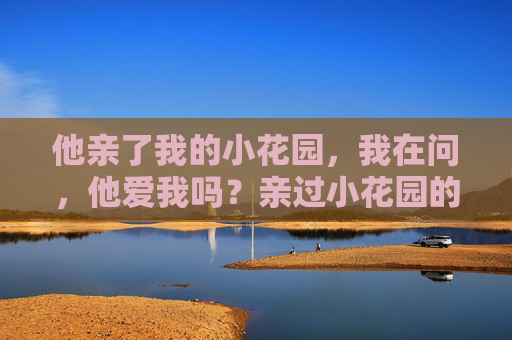他亲了我的小花园,我在问,他爱我吗?亲过小花园的他,爱我吗? 他亲了我的小花园,我在问,他爱我吗?亲过小花园的他,爱我吗?