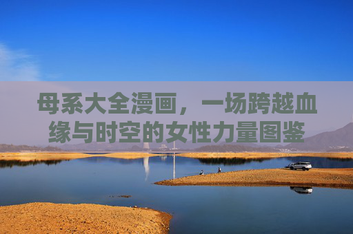 母系大全漫画,一场跨越血缘与时空的女性力量图鉴 母系大全漫画,一场跨越血缘与时空的女性力量图鉴