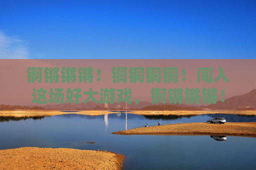 锕锵锵锵!铜铜铜铜!闯入这场好大游戏,锕锵锵锵!铜铜铜铜!闯入这场好大游戏 锕锵锵锵!铜铜铜铜!闯入这场好大游戏,锕锵锵锵!铜铜铜铜!闯入这场好大游戏