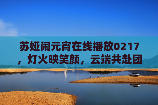 苏娅闹元宵在线播放0217,灯火映笑颜,云端共赴团圆春,苏娅闹元宵云端共赴团圆春 苏娅闹元宵在线播放0217,灯火映笑颜,云端共赴团圆春,苏娅闹元宵云端共赴团圆春
