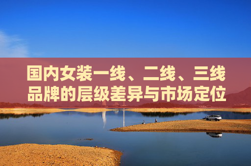 国内女装一线、二线、三线品牌的层级差异与市场定位,国内女装一线、二线、三线品牌层级差异与市场定位 国内女装一线、二线、三线品牌的层级差异与市场定位,国内女装一线、二线、三线品牌层级差异与市场定位