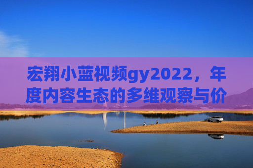 宏翔小蓝视频gy2022,年度内容生态的多维观察与价值锚定,宏翔小蓝视频gy2022,年度内容生态多维观察与价值锚定 宏翔小蓝视频gy2022,年度内容生态的多维观察与价值锚定,宏翔小蓝视频gy2022,年度内容生态多维观察与价值锚定