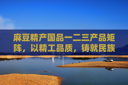 麻豆精产国品一二三产品矩阵,以精工品质,铸就民族品牌新高度 麻豆精产国品一二三产品矩阵,以精工品质,铸就民族品牌新高度
