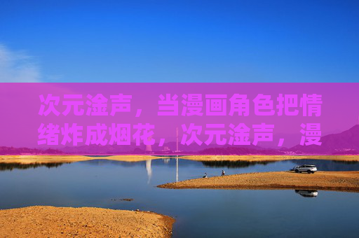次元淦声,当漫画角色把情绪炸成烟花,次元淦声,漫画角色的情绪烟花 次元淦声,当漫画角色把情绪炸成烟花,次元淦声,漫画角色的情绪烟花