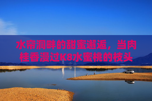 水帘洞畔的甜蜜邂逅,当肉桂香漫过K8水蜜桃的枝头,水帘洞畔,肉桂香漫K8水蜜桃的甜蜜邂逅 水帘洞畔的甜蜜邂逅,当肉桂香漫过K8水蜜桃的枝头,水帘洞畔,肉桂香漫K8水蜜桃的甜蜜邂逅