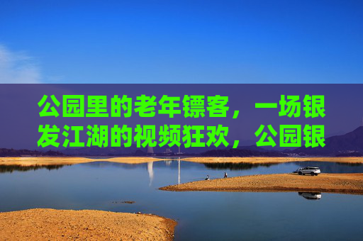 公园里的老年镖客,一场银发江湖的视频狂欢,公园银发镖客,视频江湖狂欢 公园里的老年镖客,一场银发江湖的视频狂欢,公园银发镖客,视频江湖狂欢